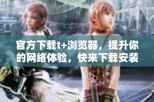 官方下载t+浏览器，提升你的网络体验，快来下载安装吧