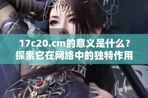 17c20.cm的意义是什么？探索它在网络中的独特作用与价值所在