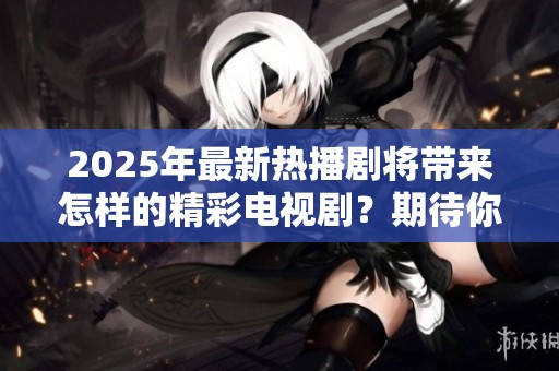 2025年最新热播剧将带来怎样的精彩电视剧？期待你的观看和热情反馈！
