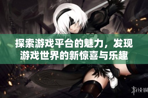 探索游戏平台的魅力，发现游戏世界的新惊喜与乐趣