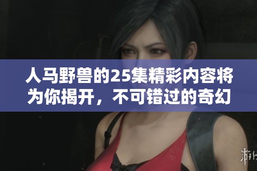 人马野兽的25集精彩内容将为你揭开，不可错过的奇幻旅程即将开始！