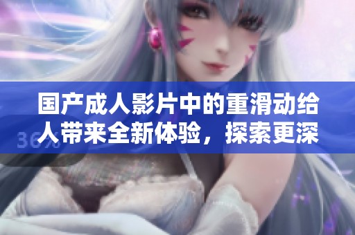 国产**影片中的重滑动给人带来全新体验，探索更深的情感世界