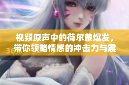 视频原声中的荷尔蒙爆发，带你领略情感的冲击力与震撼体验
