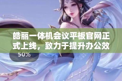 皓丽一体机会议平板官网正式上线，致力于提升办公效率与会议体验