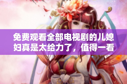 免费观看全部电视剧的儿媳妇真是太给力了，值得一看！