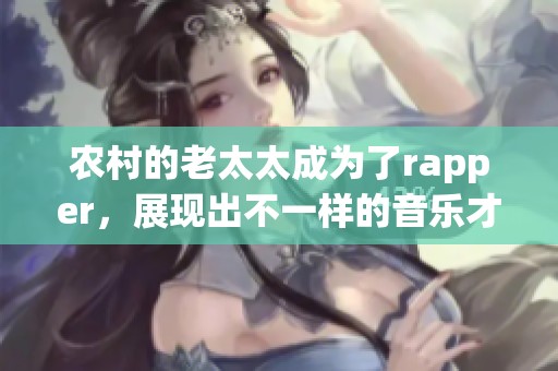 农村的老太太成为了rapper，展现出不一样的音乐才华与生活态度
