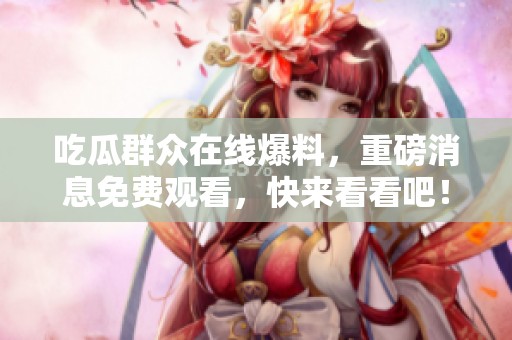 吃瓜群众在线爆料，重磅消息免费观看，快来看看吧！