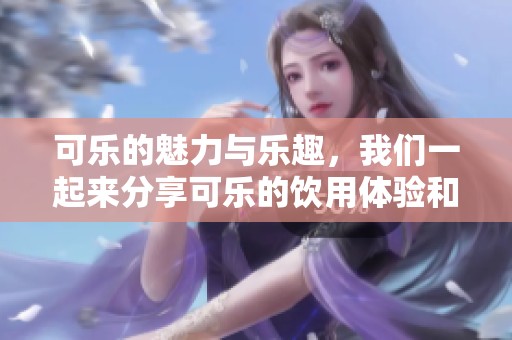 可乐的魅力与乐趣，我们一起来分享可乐的饮用体验和健康影响