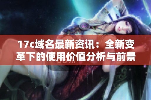 17c域名最新资讯：全新变革下的使用价值分析与前景展望
