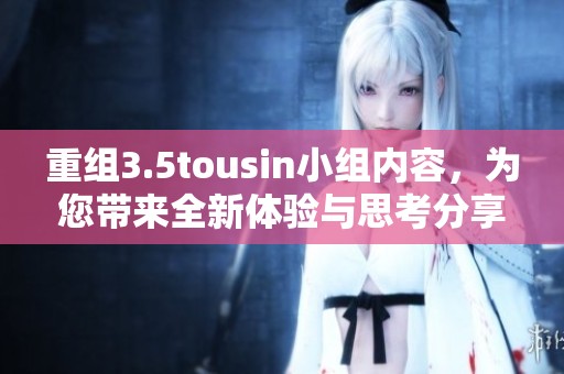 重组3.5tousin小组内容，为您带来全新体验与思考分享