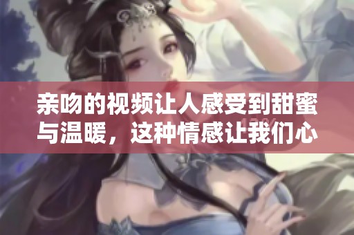 亲吻的视频让人感受到甜蜜与温暖，这种情感让我们心动不已
