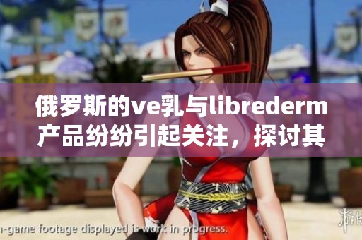 俄罗斯的ve乳与librederm产品纷纷引起关注，探讨其独特的魅力与效果