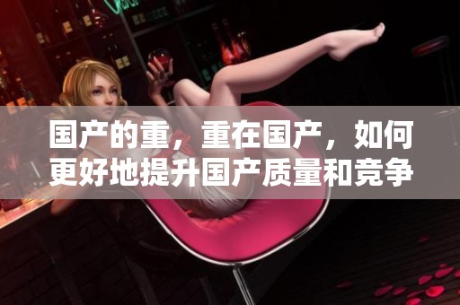 国产的重，重在国产，如何更好地提升国产质量和竞争力呢