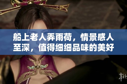 船上老人弄雨荷，情景感人至深，值得细细品味的美好瞬间