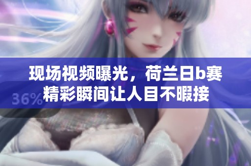 现场视频曝光，荷兰日b赛精彩瞬间让人目不暇接