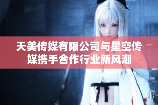 天美传媒有限公司与星空传媒携手合作行业新风潮