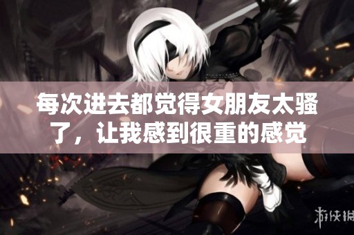 每次进去都觉得女朋友太骚了，让我感到很重的感觉