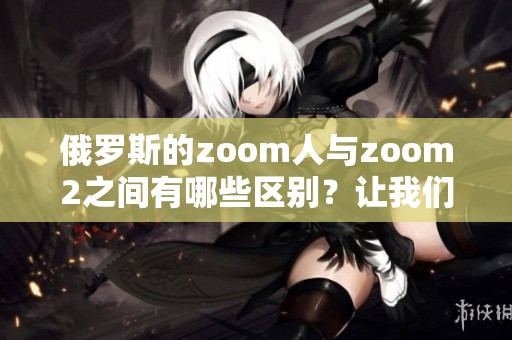 俄罗斯的zoom人与zoom2之间有哪些区别？让我们来详细了解一下这两者的不同。