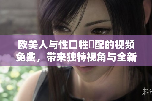 欧美人与性口牲恔配的视频免费，带来独特视角与全新体验分析