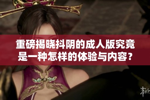 重磅揭晓抖阴的**版究竟是一种怎样的体验与内容？