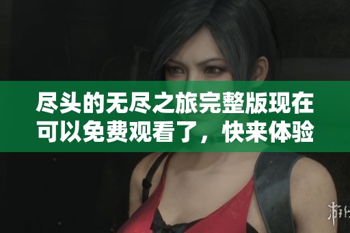 尽头的无尽之旅完整版现在可以免费观看了，快来体验这场精彩的冒险吧