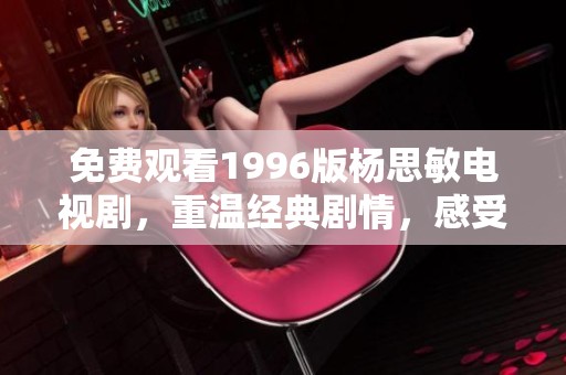 免费观看1996版杨思敏电视剧，重温经典剧情，感受当年的青春魅力