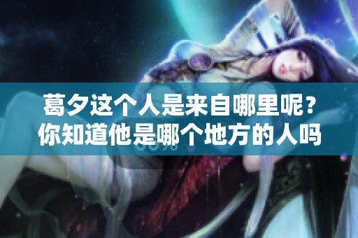 葛夕这个人是来自哪里呢？你知道他是哪个地方的人吗？
