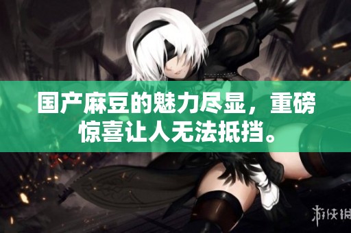 国产麻豆的魅力尽显，重磅惊喜让人无法抵挡。