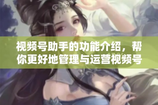 视频号助手的功能介绍，帮你更好地管理与运营视频号内容
