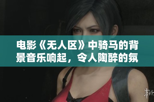 电影《无人区》中骑马的背景音乐响起，令人陶醉的氛围持续蔓延。