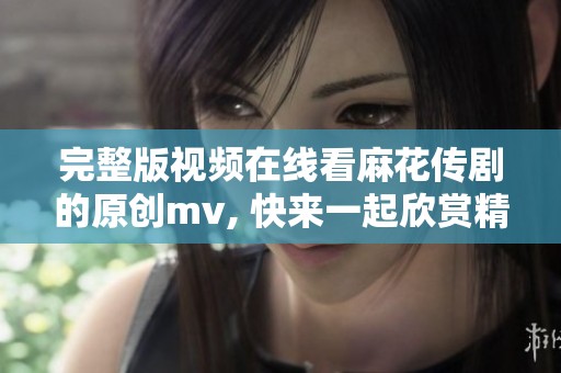 完整版视频在线看麻花传剧的原创mv, 快来一起欣赏精彩内容吧