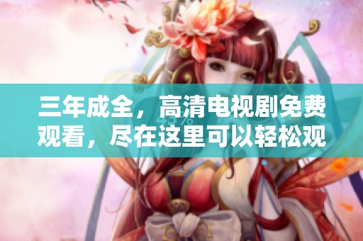 三年成全，高清电视剧免费观看，尽在这里可以轻松观看！