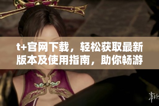 t+官网下载，轻松获取最新版本及使用指南，助你畅游全新体验