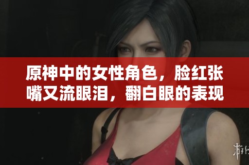 原神中的女性角色，脸红张嘴又流眼泪，翻白眼的表现真让人心动。