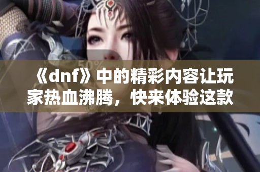 《dnf》中的精彩内容让玩家热血沸腾，快来体验这款游戏的独特魅力！