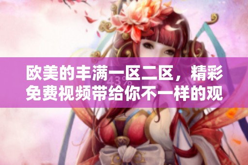 欧美的丰满一区二区，精彩免费视频带给你不一样的观看体验