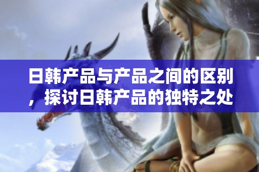 日韩产品与产品之间的区别，探讨日韩产品的独特之处与特点
