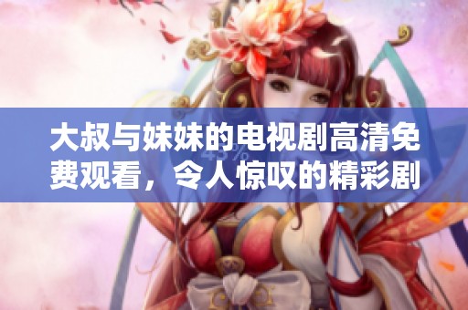 大叔与妹妹的电视剧高清免费观看，令人惊叹的精彩剧情等你来欣赏