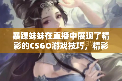 暴躁妹妹在直播中展现了精彩的CSGO游戏技巧，精彩不容错过