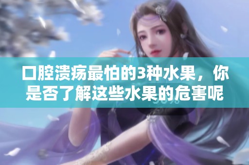口腔溃疡最怕的3种水果，你是否了解这些水果的危害呢