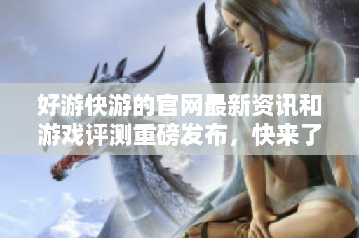 好游快游的官网最新资讯和游戏评测重磅发布，快来了解更多精彩内容！
