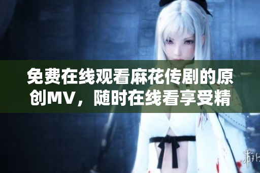 免费在线观看麻花传剧的原创MV，随时在线看享受精彩内容