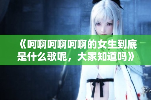 《呵啊呵啊呵啊的女生到底是什么歌呢，大家知道吗》