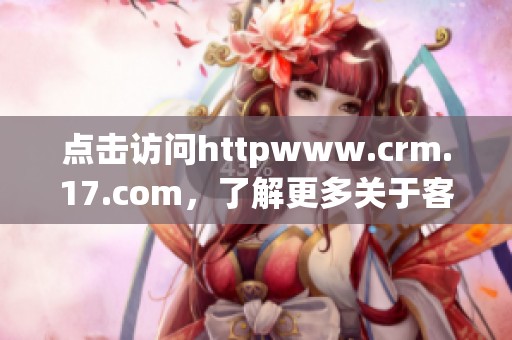 点击访问httpwww.crm.17.com，了解更多关于客户关系管理的精彩内容