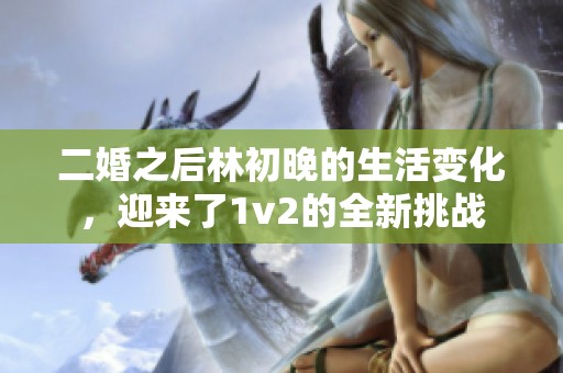 二婚之后林初晚的生活变化，迎来了1v2的全新挑战