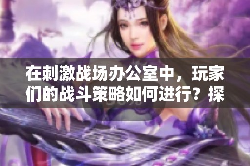 在刺激战场办公室中，玩家们的战斗策略如何进行？探索这场惊心动魄的游戏背后的故事。
