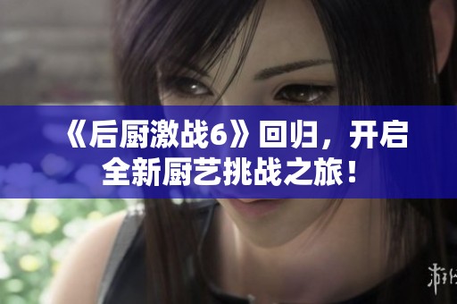 《后厨激战6》回归，开启全新厨艺挑战之旅！