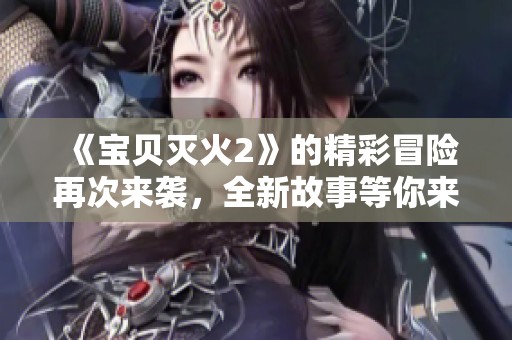 《宝贝灭火2》的精彩冒险再次来袭，全新故事等你来发现
