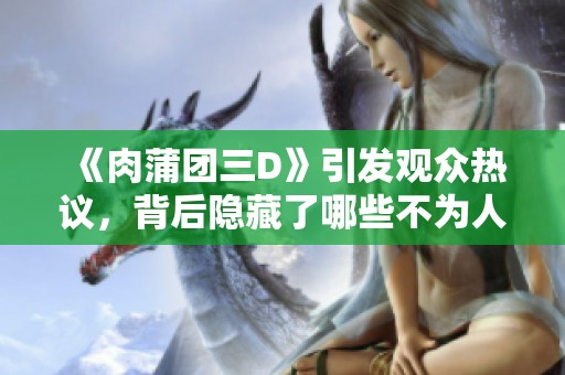 《肉蒲团三D》引发观众热议，背后隐藏了哪些不为人知的故事呢