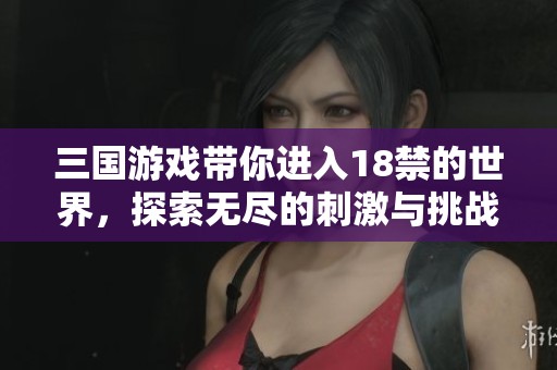 三国游戏带你进入18禁的世界，探索无尽的刺激与挑战